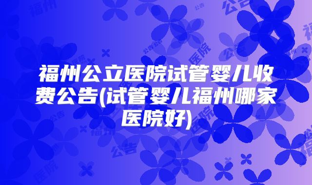 福州公立医院试管婴儿收费公告(试管婴儿福州哪家医院好)