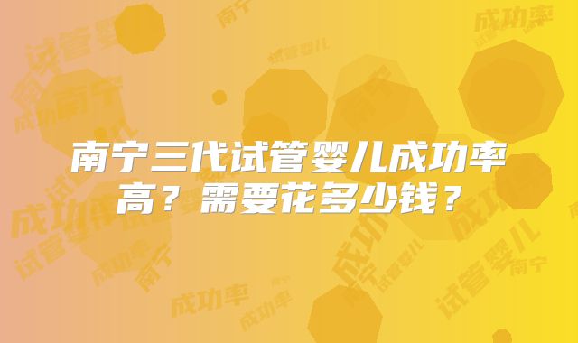 南宁三代试管婴儿成功率高？需要花多少钱？