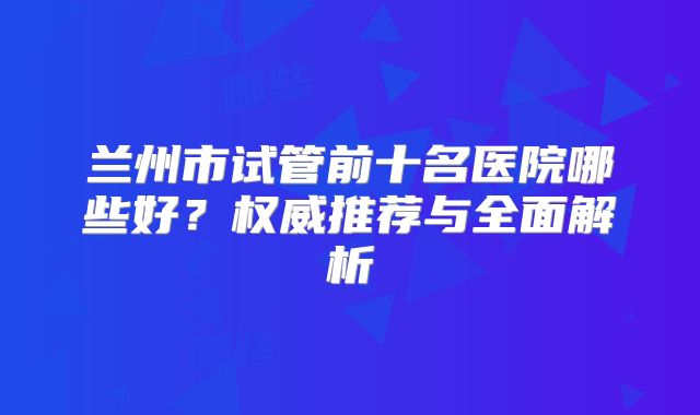 兰州市试管前十名医院哪些好?权威推荐与全面解析