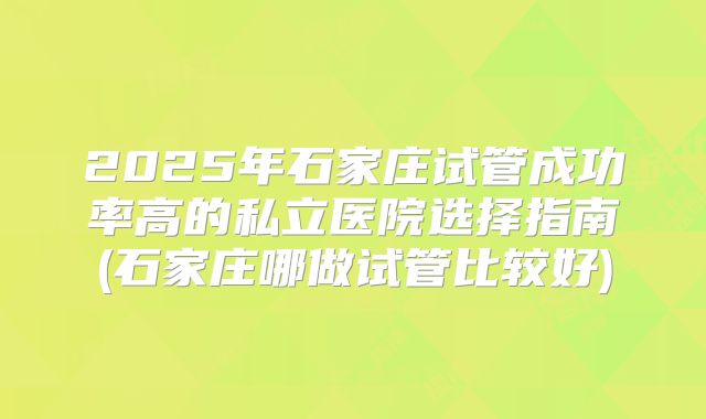 2025年石家庄试管成功率高的私立医院选择指南(石家庄哪做试管比较好)