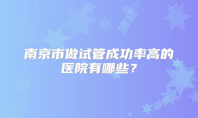 南京市做试管成功率高的医院有哪些？