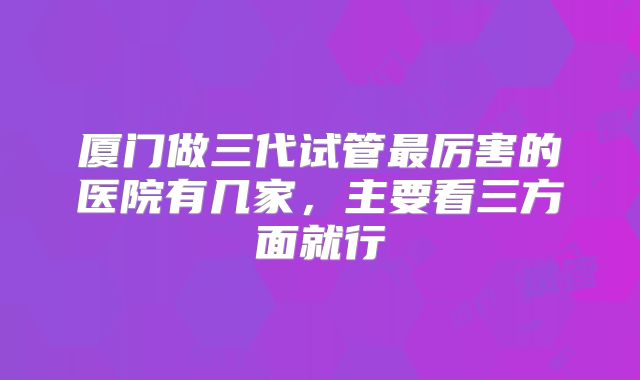 厦门做三代试管最厉害的医院有几家,主要看三方面就行