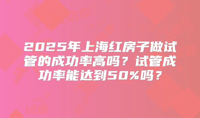2025年上海红房子做试管的成功率高吗？试管成功率能达到50%吗？
