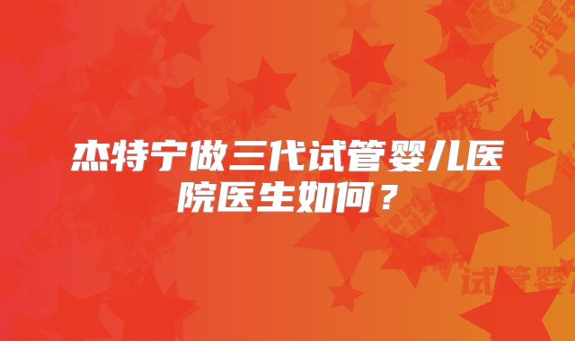 杰特宁做三代试管婴儿医院医生如何？