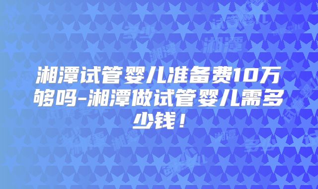 湘潭试管婴儿准备费10万够吗-湘潭做试管婴儿需多少钱!