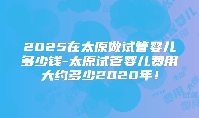 2025在太原做试管婴儿多少钱-太原试管婴儿费用大约多少2020年！