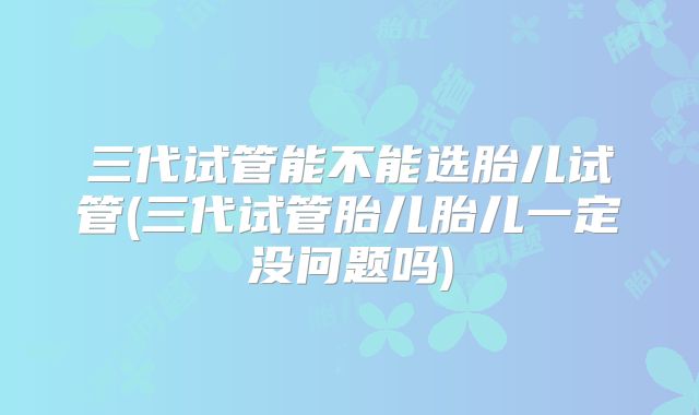 三代试管能不能选胎儿试管(三代试管胎儿胎儿一定没问题吗)