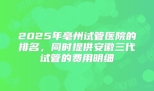 2025年亳州试管医院的排名,同时提供安徽三代试管的费用明细