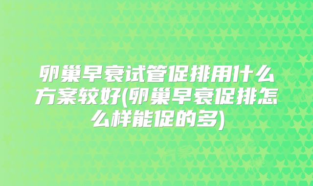 卵巢早衰试管促排用什么方案较好(卵巢早衰促排怎么样能促的多)