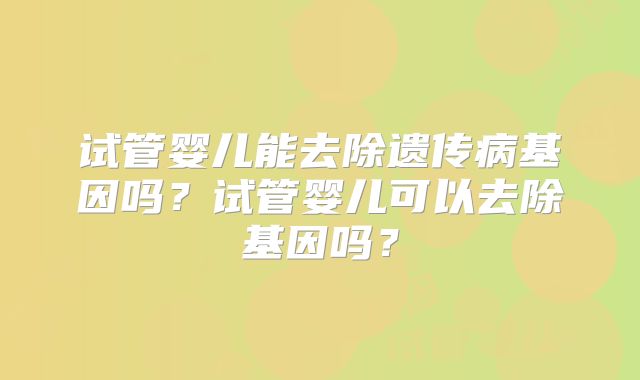 试管婴儿能去除遗传病基因吗?试管婴儿可以去除基因吗?