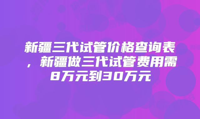 新疆三代试管价格查询表,新疆做三代试管费用需8万元到30万元
