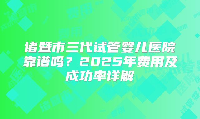 诸暨市三代试管婴儿医院靠谱吗？2025年费用及成功率详解