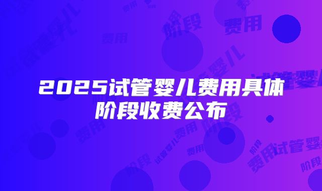 2025试管婴儿费用具体阶段收费公布