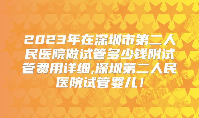 2023年在深圳市第二人民医院做试管多少钱附试管费用详细,深圳第二人民医院试管婴儿！