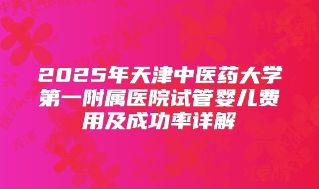 2025年天津中医药大学第一附属医院试管婴儿费用及成功率详解