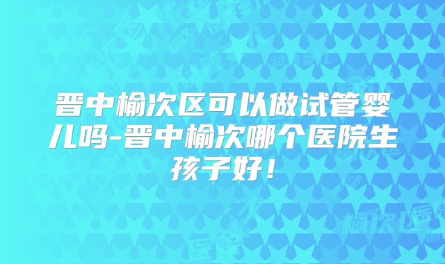 晋中榆次区可以做试管婴儿吗-晋中榆次哪个医院生孩子好!
