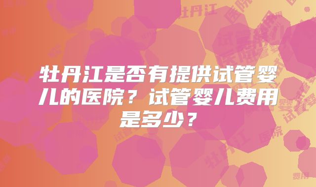 牡丹江是否有提供试管婴儿的医院?试管婴儿费用是多少?