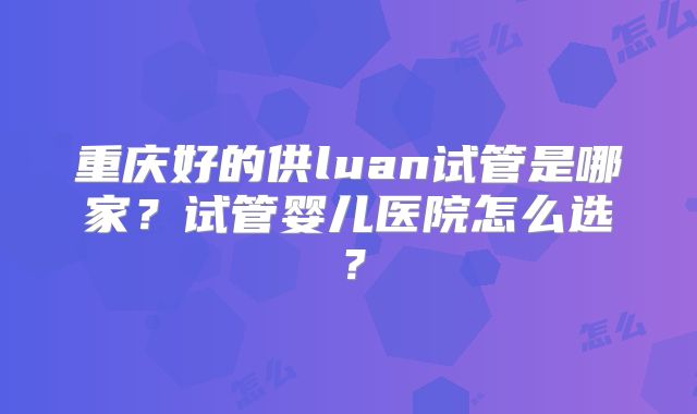 重庆好的供luan试管是哪家？试管婴儿医院怎么选？