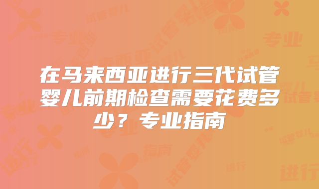 在马来西亚进行三代试管婴儿前期检查需要花费多少?专业指南