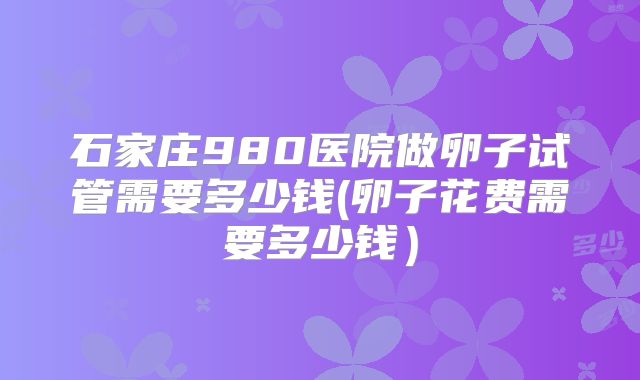 石家庄980医院做卵子试管需要多少钱(卵子花费需要多少钱）