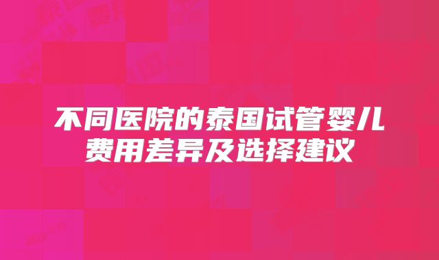 不同医院的泰国试管婴儿费用差异及选择建议