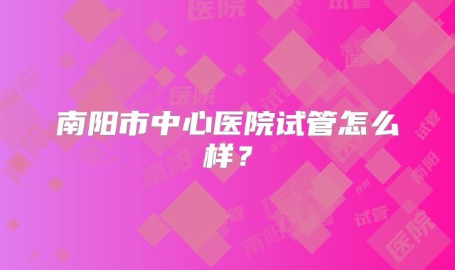 南阳市中心医院试管怎么样?
