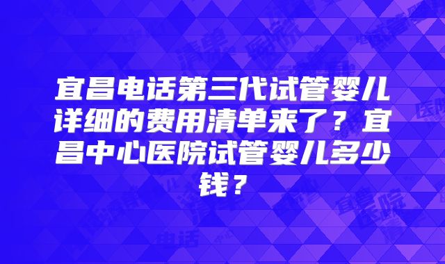 宜昌电话第三代试管婴儿详细的费用清单来了?宜昌中心医院试管婴儿多少钱?