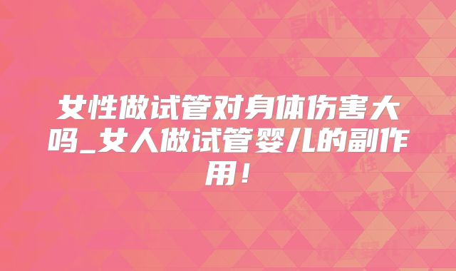 女性做试管对身体伤害大吗_女人做试管婴儿的副作用！