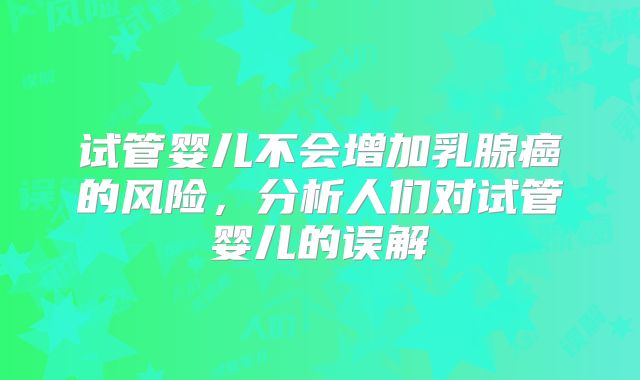 试管婴儿不会增加乳腺癌的风险,分析人们对试管婴儿的误解