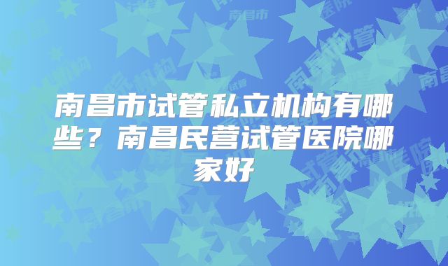 南昌市试管私立机构有哪些?南昌民营试管医院哪家好