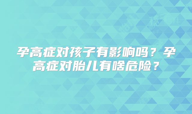 孕高症对孩子有影响吗？孕高症对胎儿有啥危险？