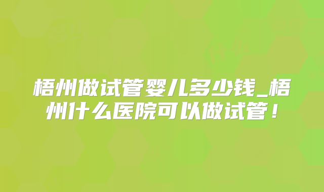 梧州做试管婴儿多少钱_梧州什么医院可以做试管！