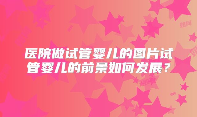 医院做试管婴儿的图片试管婴儿的前景如何发展？