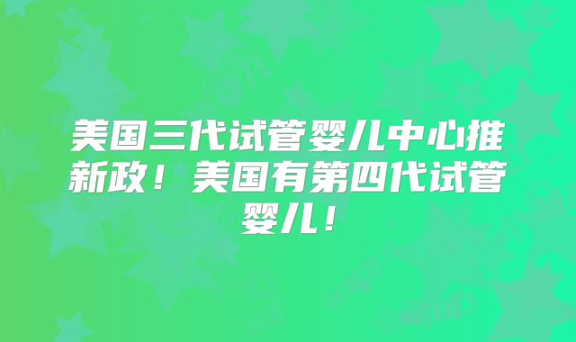 美国三代试管婴儿中心推新政!美国有第四代试管婴儿!