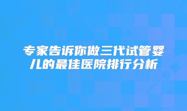 专家告诉你做三代试管婴儿的最佳医院排行分析
