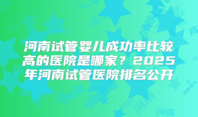 河南试管婴儿成功率比较高的医院是哪家?2025年河南试管医院排名公开
