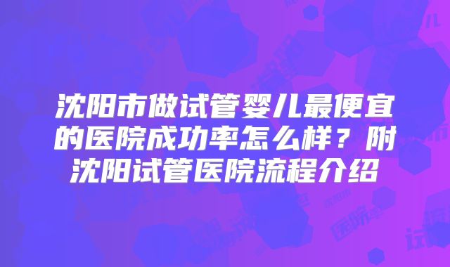 沈阳市做试管婴儿最便宜的医院成功率怎么样？附沈阳试管医院流程介绍