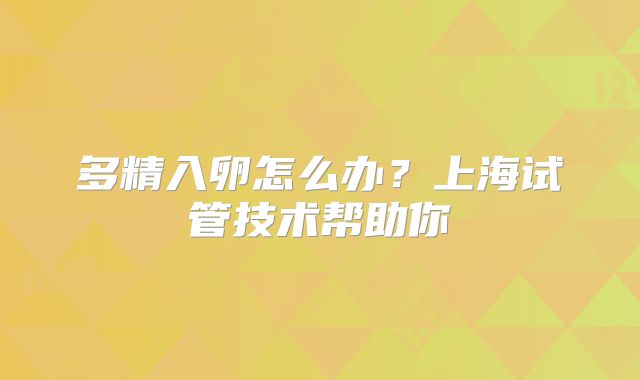 多精入卵怎么办？上海试管技术帮助你