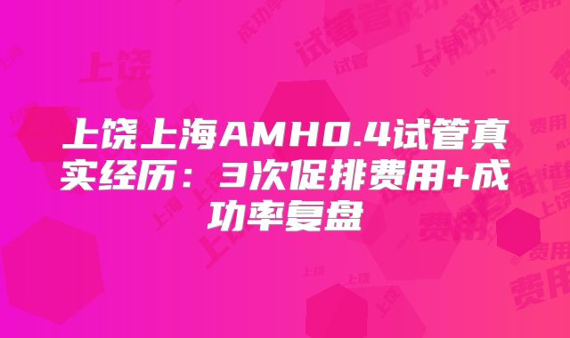 上饶上海AMH0.4试管真实经历：3次促排费用+成功率复盘