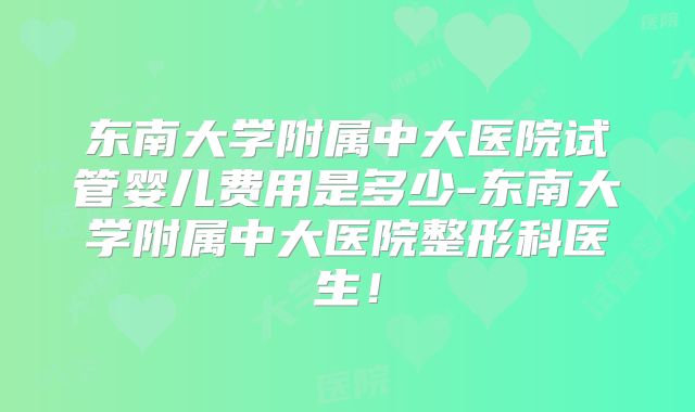 东南大学附属中大医院试管婴儿费用是多少-东南大学附属中大医院整形科医生！