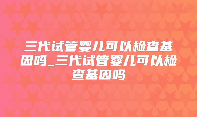 三代试管婴儿可以检查基因吗_三代试管婴儿可以检查基因吗