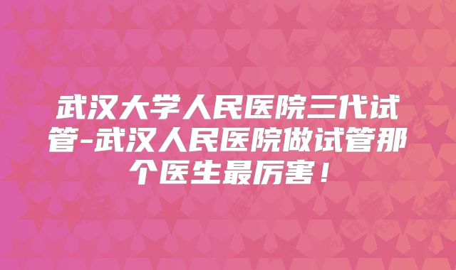 武汉大学人民医院三代试管-武汉人民医院做试管那个医生最厉害!