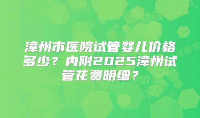 漳州市医院试管婴儿价格多少?内附2025漳州试管花费明细?