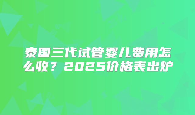 泰国三代试管婴儿费用怎么收?2025价格表出炉