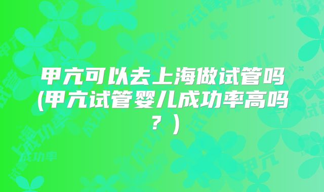 甲亢可以去上海做试管吗(甲亢试管婴儿成功率高吗?)