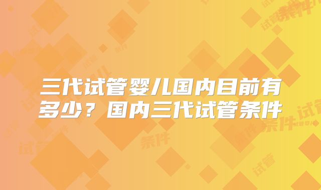 三代试管婴儿国内目前有多少？国内三代试管条件