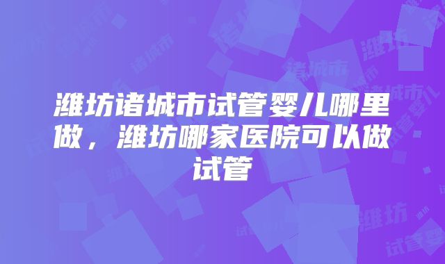 潍坊诸城市试管婴儿哪里做，潍坊哪家医院可以做试管