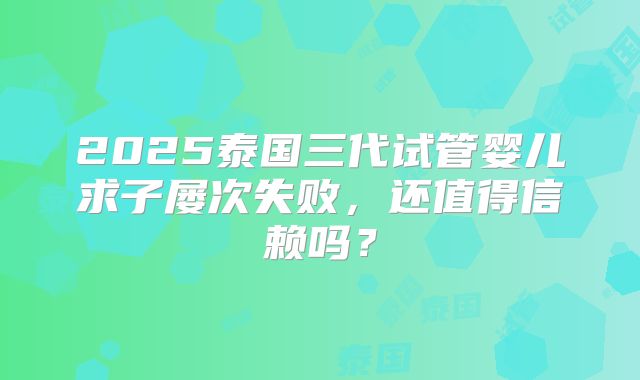 2025泰国三代试管婴儿求子屡次失败,还值得信赖吗?