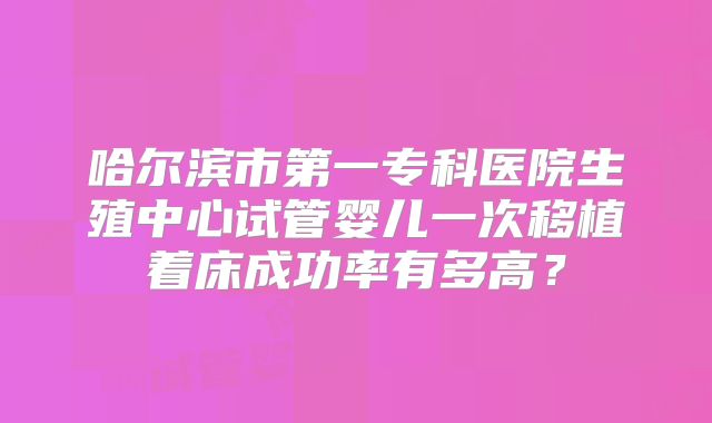哈尔滨市第一专科医院生殖中心试管婴儿一次移植着床成功率有多高?