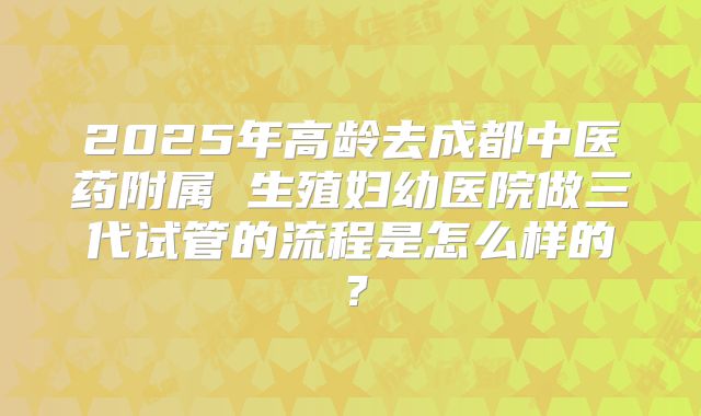 2025年高龄去成都中医药附属 生殖妇幼医院做三代试管的流程是怎么样的?